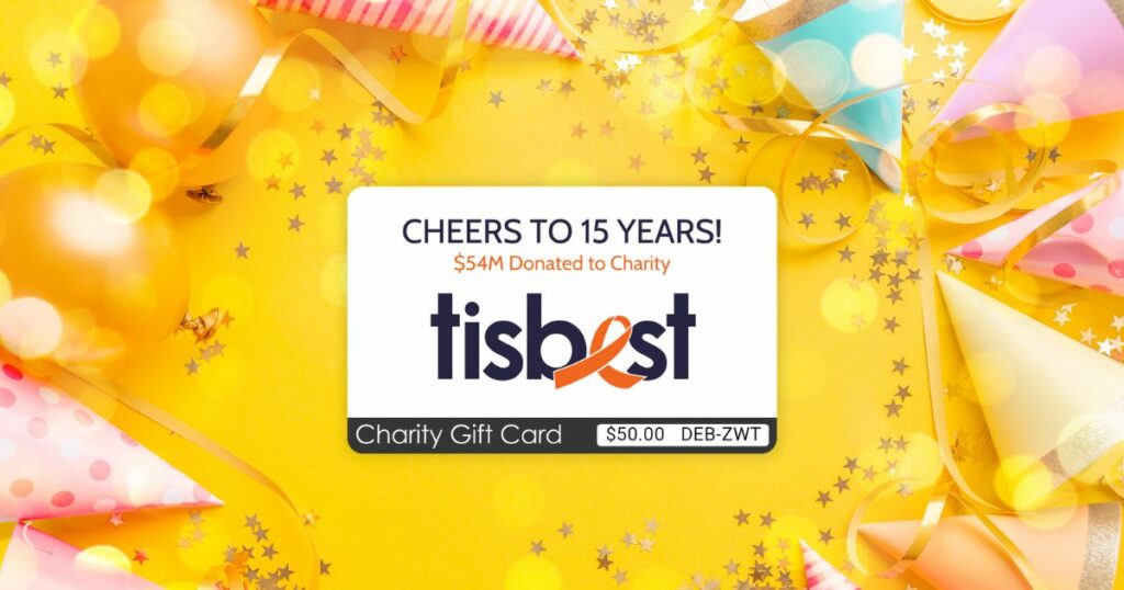 A TisBest Charity Gift Card featuring our 15th anniversary inspired design and backdrop. Through TisBest, you’ve paid forward over $54 million to 30,742 of your favorite charities! 